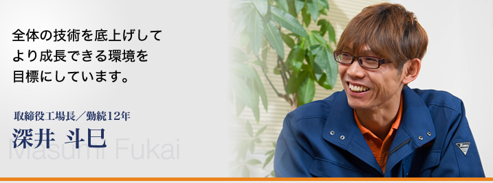 全体の技術を底上げして、より成長できる環境を目標にしています。―取締役工場長／勤続12年 深井 斗巳／
