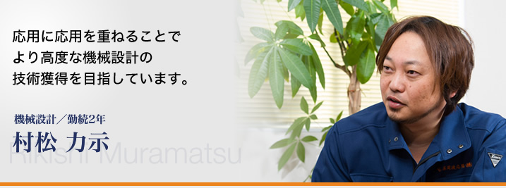 応用に応用を重ねることで、より高度な機械設計の技術獲得を目指しています。―機械設計／勤続2年　村松 力示／