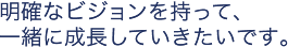 明確なビジョンを持って、一緒に成長していきたいです